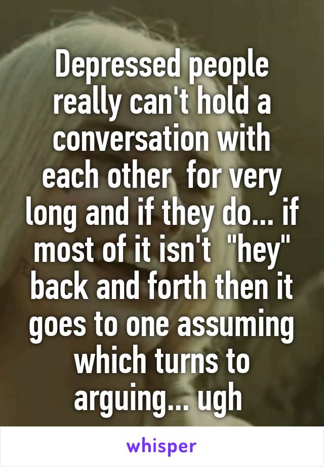 Depressed people really can't hold a conversation with each other  for very long and if they do... if most of it isn't  "hey" back and forth then it goes to one assuming which turns to arguing... ugh 