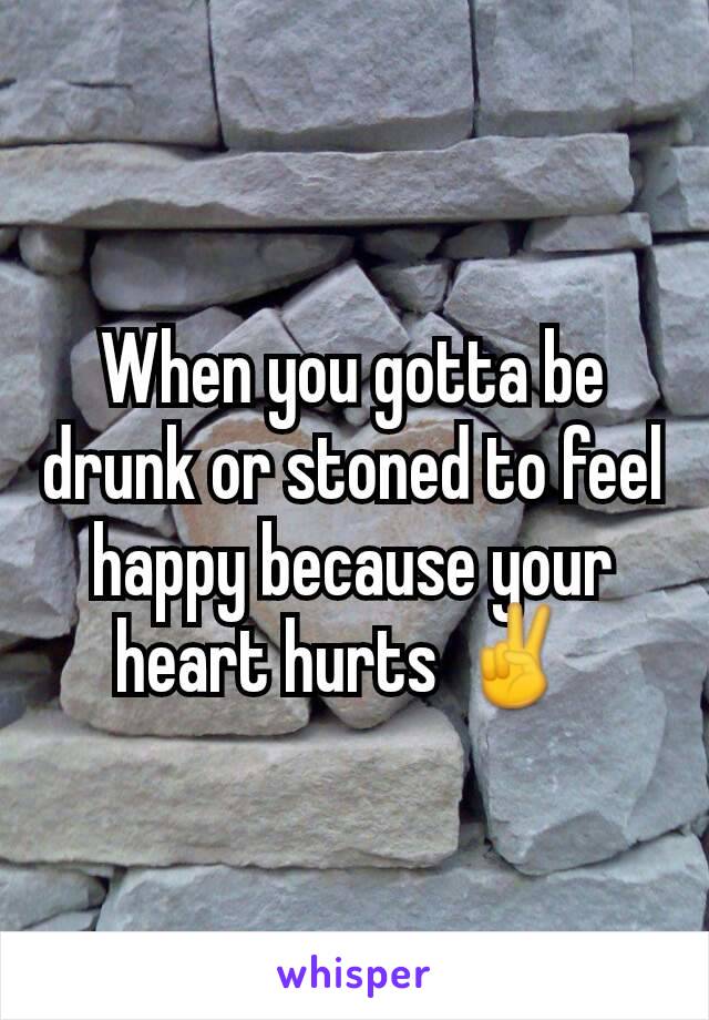 When you gotta be drunk or stoned to feel happy because your heart hurts ✌ 