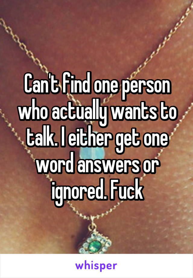 Can't find one person who actually wants to talk. I either get one word answers or ignored. Fuck