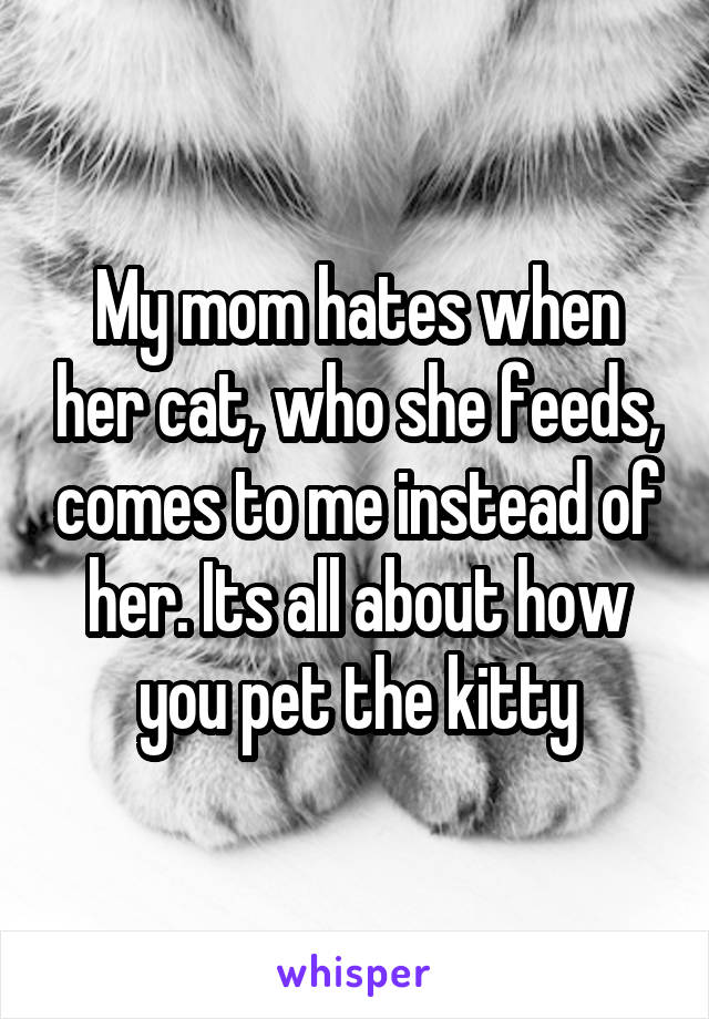 My mom hates when her cat, who she feeds, comes to me instead of her. Its all about how you pet the kitty