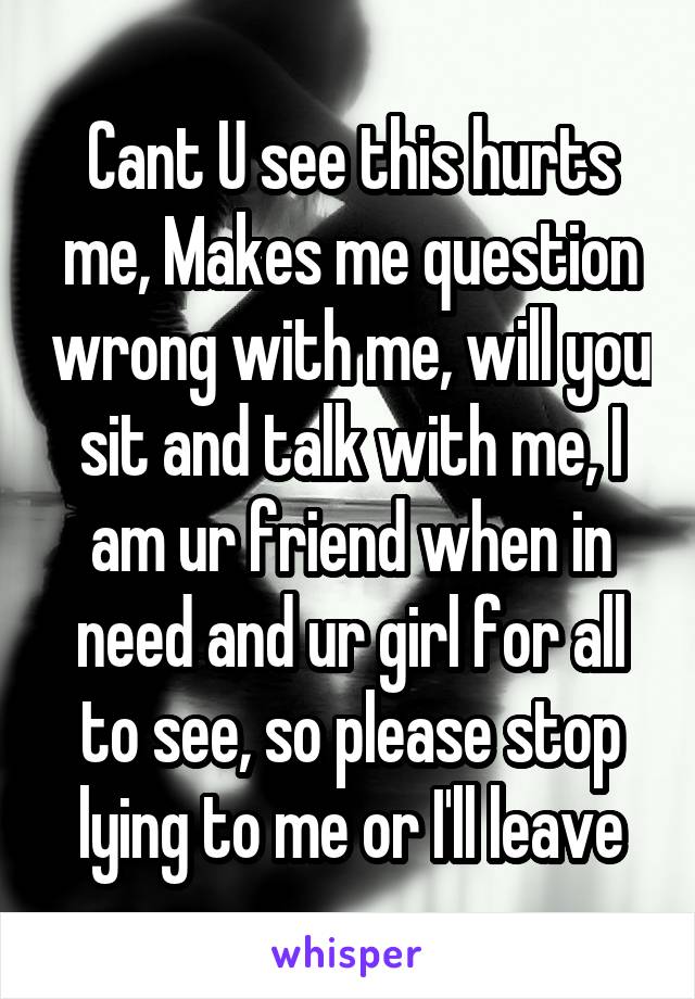 Cant U see this hurts me, Makes me question wrong with me, will you sit and talk with me, I am ur friend when in need and ur girl for all to see, so please stop lying to me or I'll leave