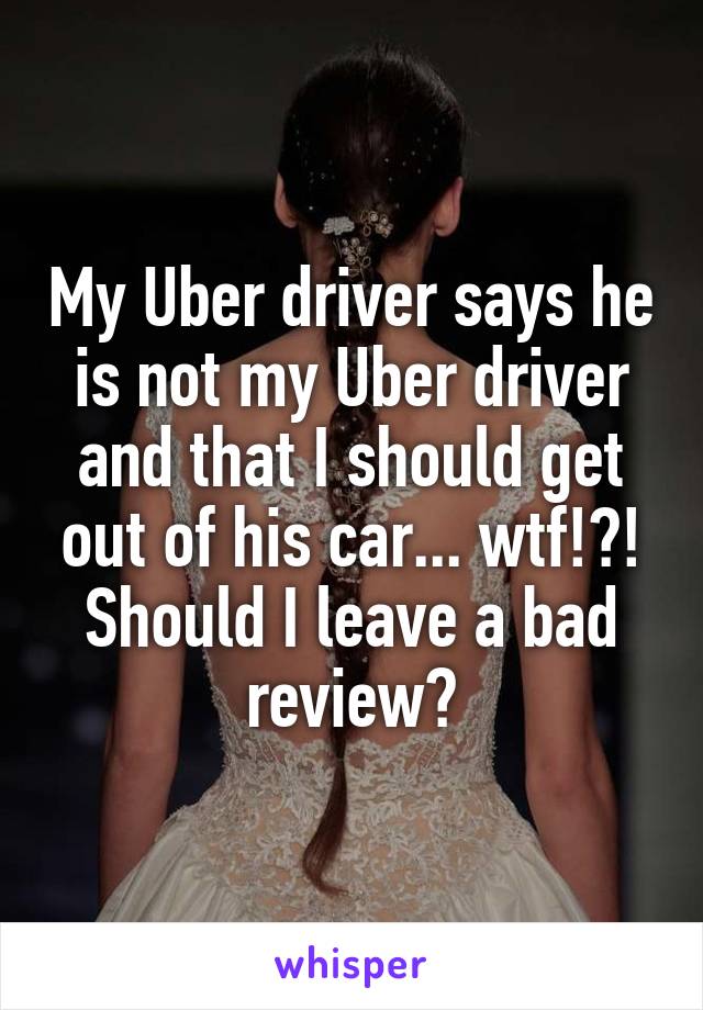 My Uber driver says he is not my Uber driver and that I should get out of his car... wtf!?! Should I leave a bad review?