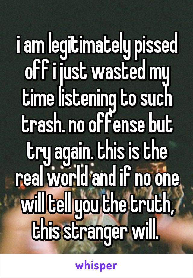 i am legitimately pissed off i just wasted my time listening to such trash. no offense but try again. this is the real world and if no one will tell you the truth, this stranger will. 