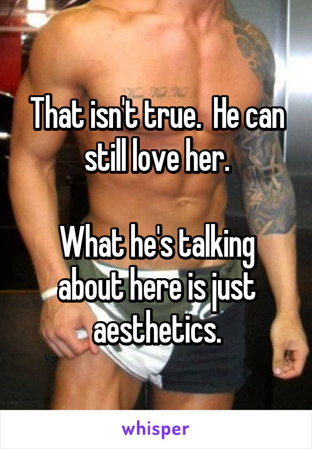 That isn't true.  He can still love her.

What he's talking about here is just aesthetics.