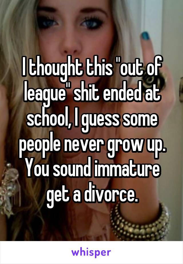 I thought this "out of league" shit ended at school, I guess some people never grow up. You sound immature get a divorce.