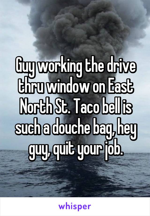 Guy working the drive thru window on East North St. Taco bell is such a douche bag, hey guy, quit your job.