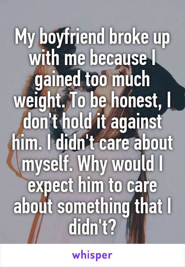 My boyfriend broke up with me because I gained too much weight. To be honest, I don't hold it against him. I didn't care about myself. Why would I expect him to care about something that I didn't?