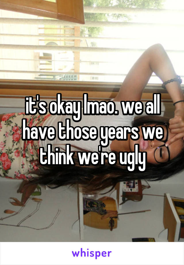 it's okay lmao. we all have those years we think we're ugly