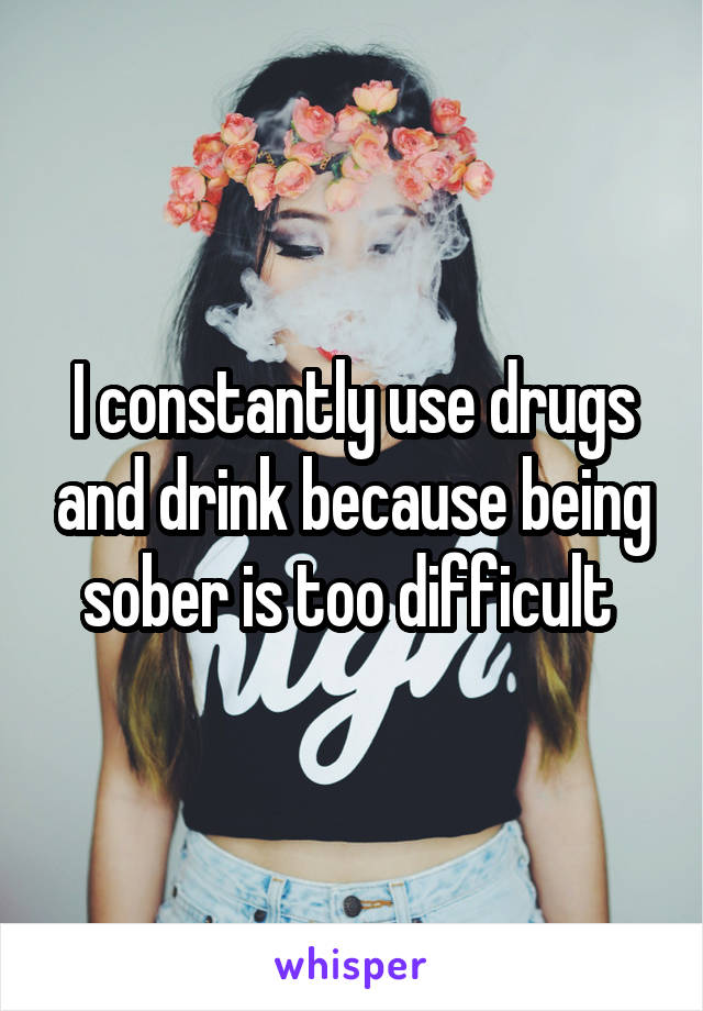 I constantly use drugs and drink because being sober is too difficult 