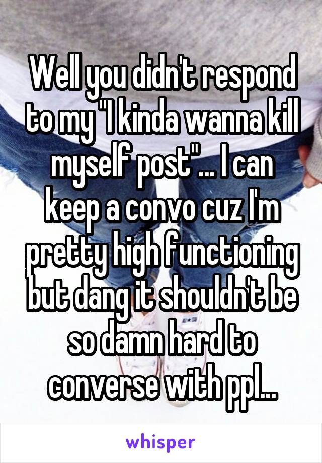 Well you didn't respond to my "I kinda wanna kill myself post"... I can keep a convo cuz I'm pretty high functioning but dang it shouldn't be so damn hard to converse with ppl...