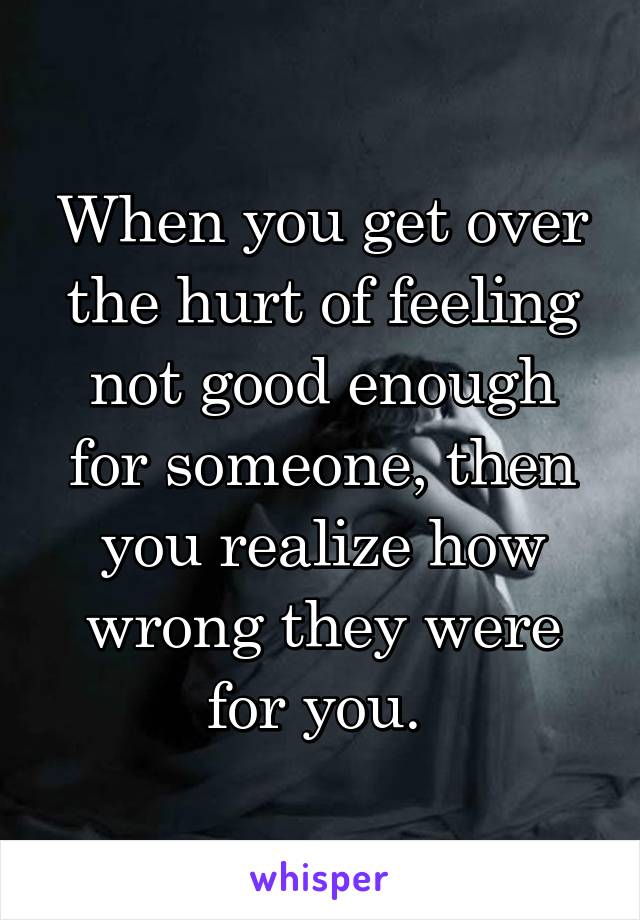 When you get over the hurt of feeling not good enough for someone, then you realize how wrong they were for you. 