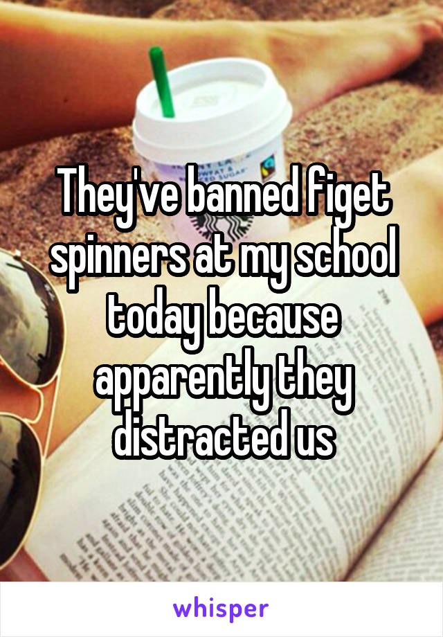 They've banned figet spinners at my school today because apparently they distracted us