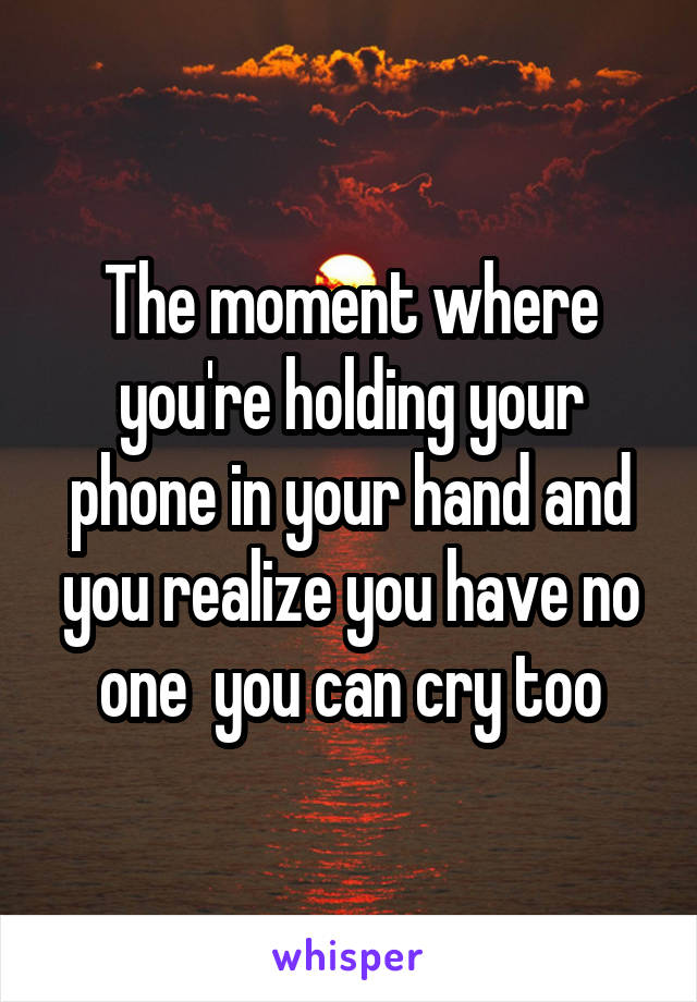 The moment where you're holding your phone in your hand and you realize you have no one  you can cry too