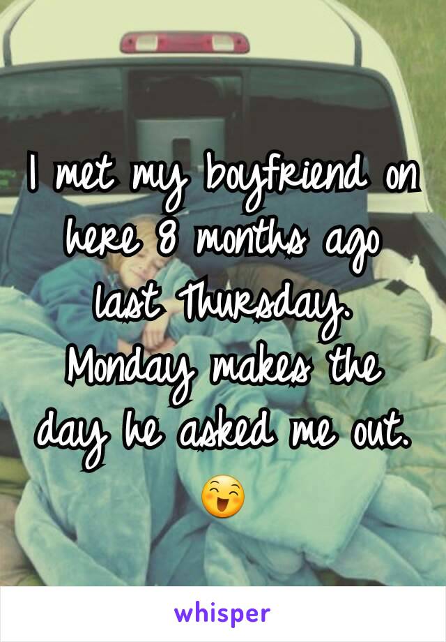 I met my boyfriend on here 8 months ago last Thursday. Monday makes the day he asked me out. 😄