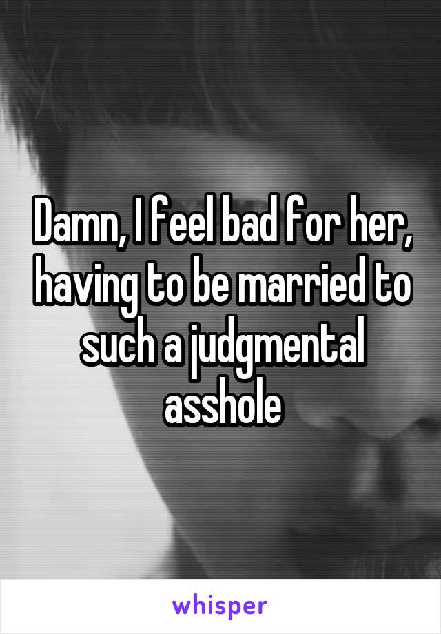 Damn, I feel bad for her, having to be married to such a judgmental asshole