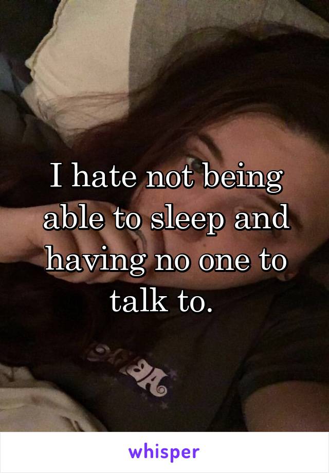 I hate not being able to sleep and having no one to talk to. 