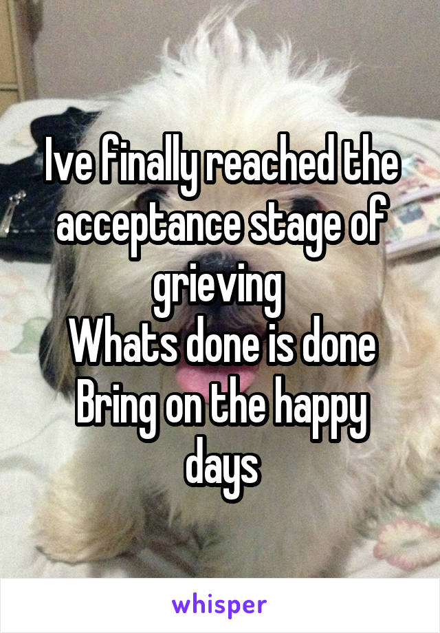 Ive finally reached the acceptance stage of grieving 
Whats done is done
Bring on the happy days