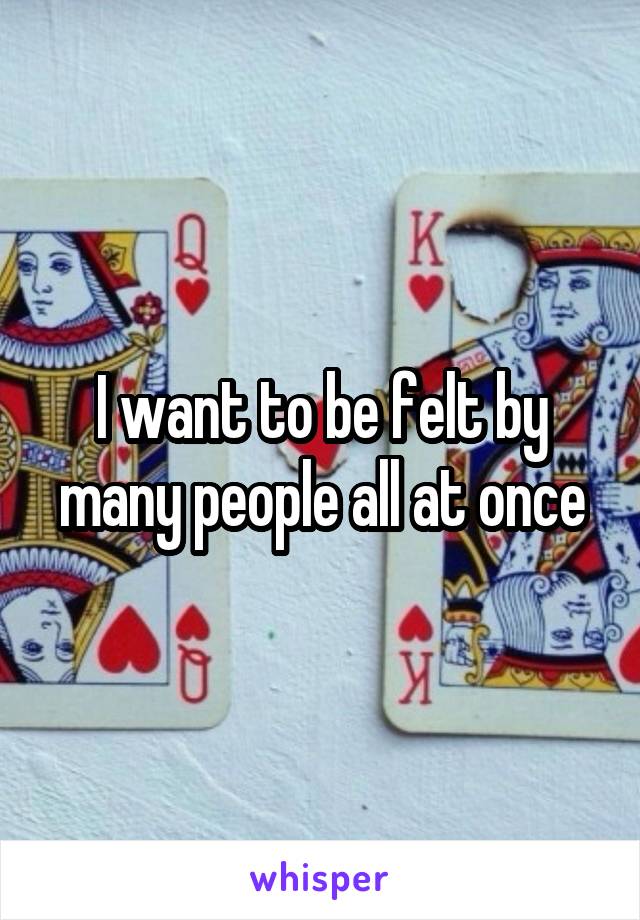 I want to be felt by many people all at once