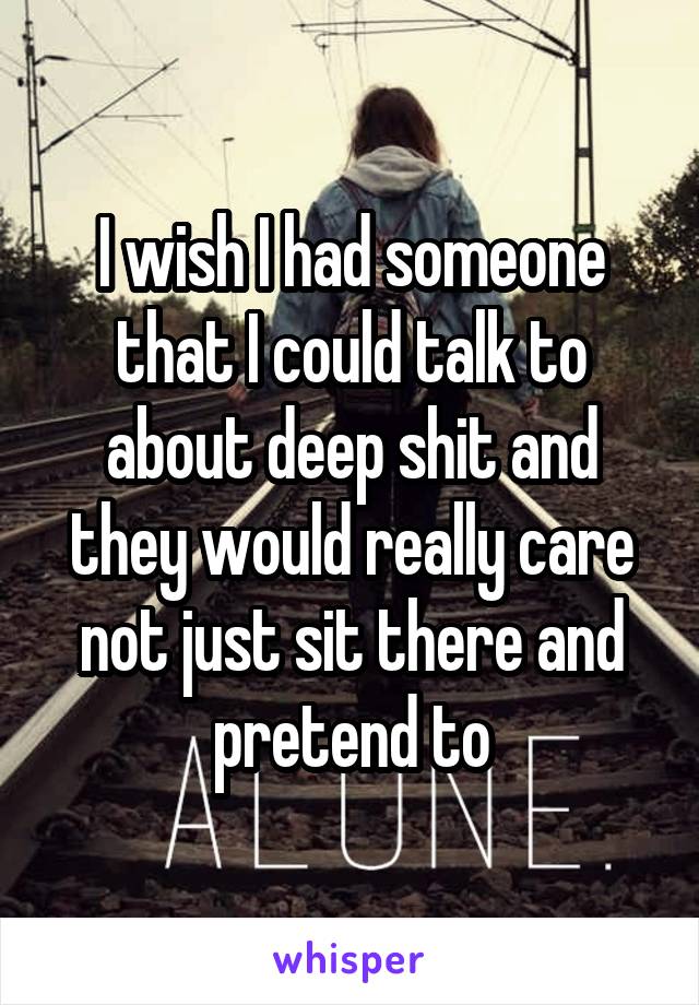 I wish I had someone that I could talk to about deep shit and they would really care not just sit there and pretend to