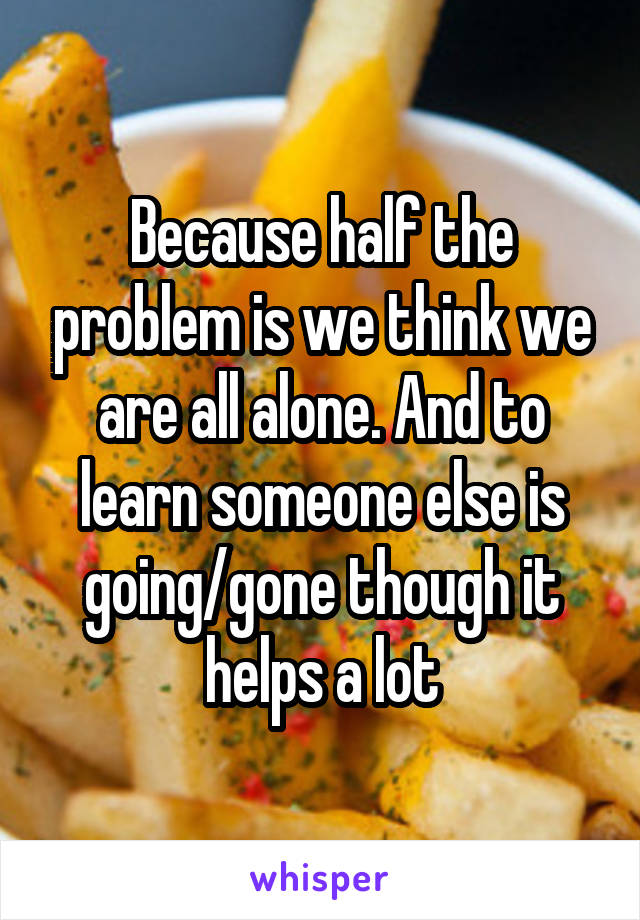 Because half the problem is we think we are all alone. And to learn someone else is going/gone though it helps a lot