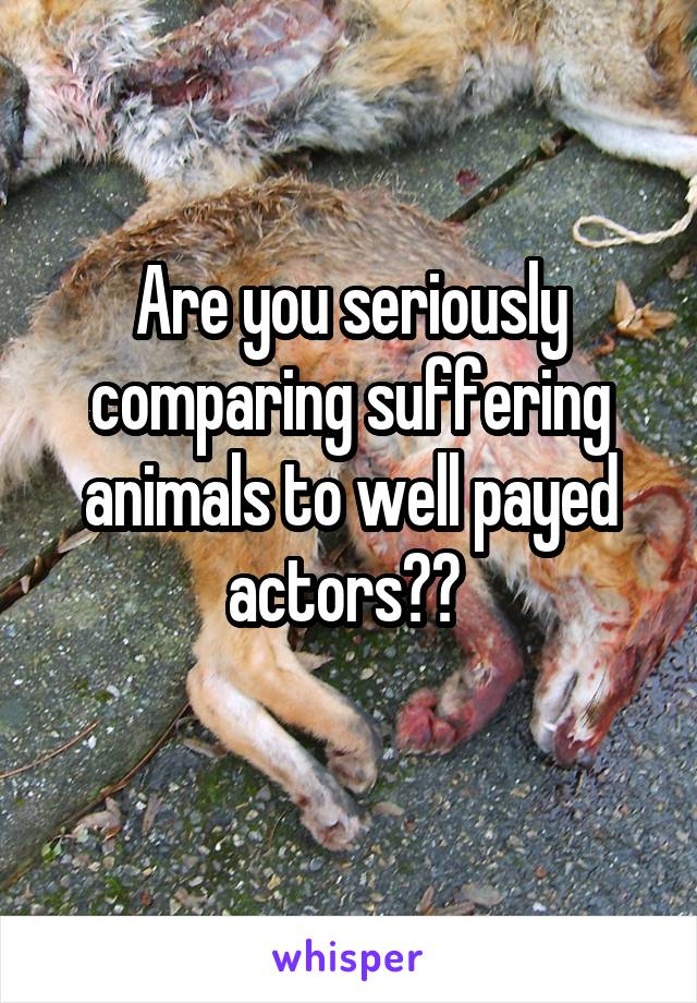 Are you seriously comparing suffering animals to well payed actors?? 
