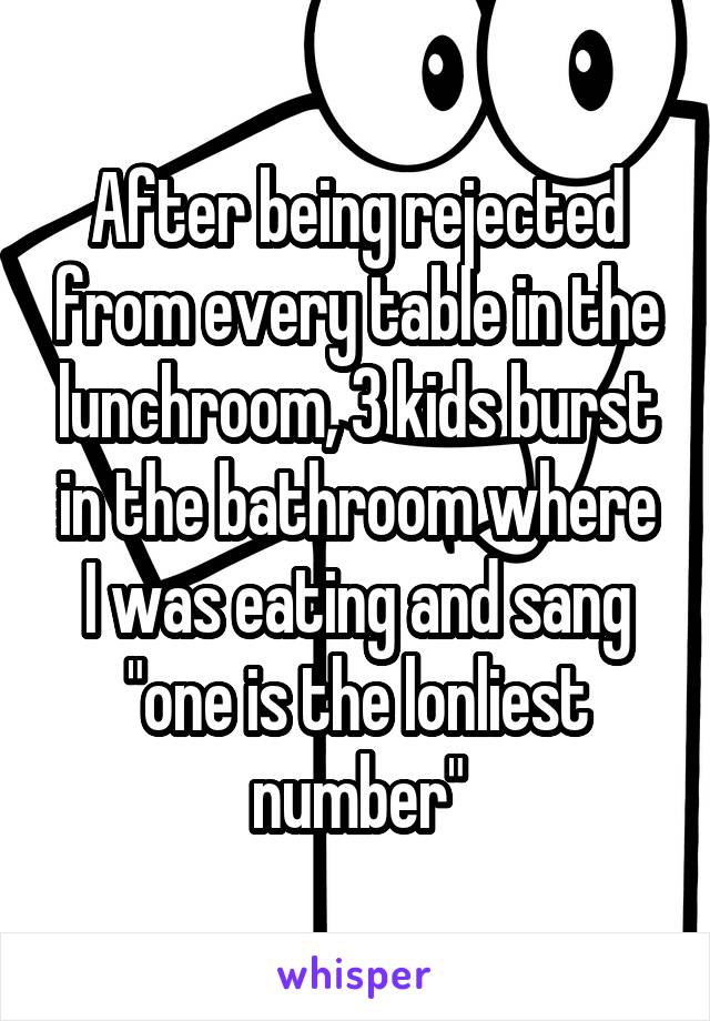 After being rejected from every table in the lunchroom, 3 kids burst in the bathroom where I was eating and sang "one is the lonliest number"