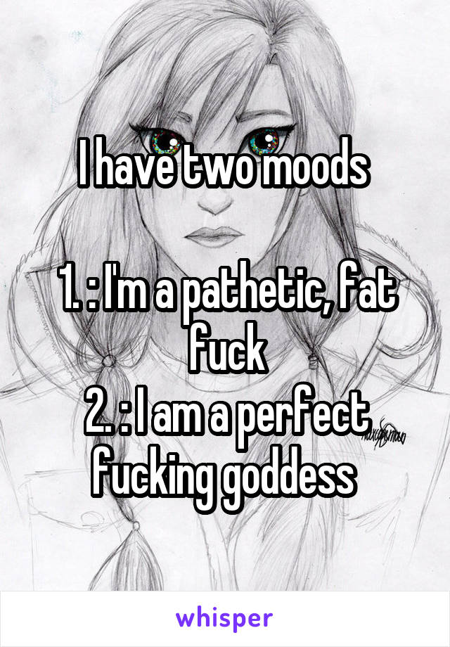 I have two moods 

1. : I'm a pathetic, fat fuck
2. : I am a perfect fucking goddess 