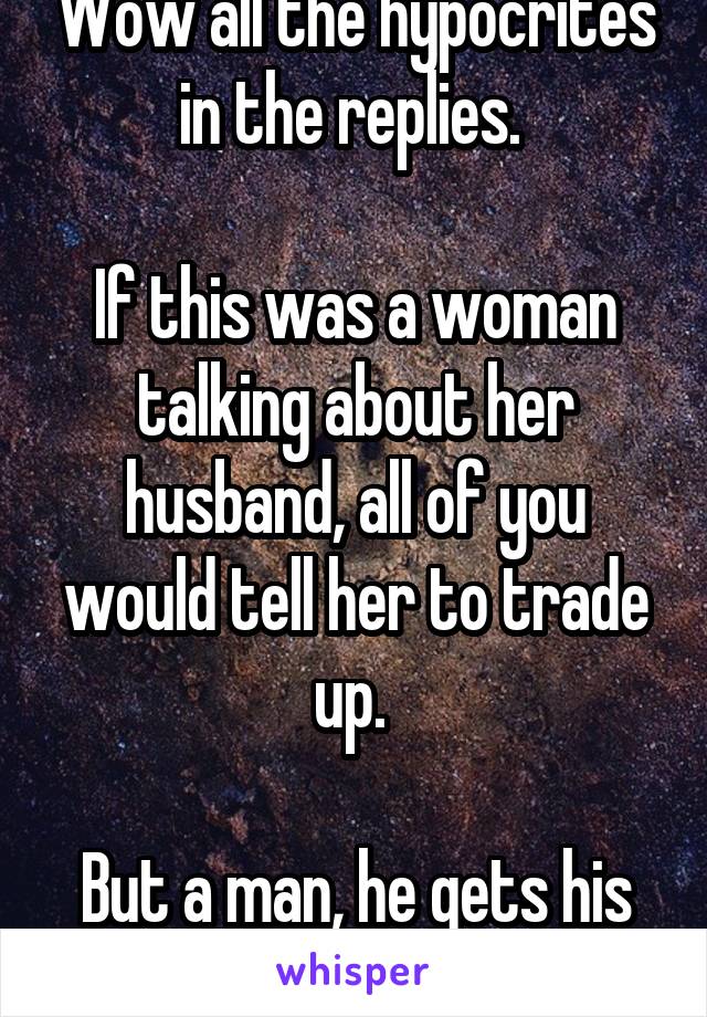 Wow all the hypocrites in the replies. 

If this was a woman talking about her husband, all of you would tell her to trade up. 

But a man, he gets his head bitten off. 