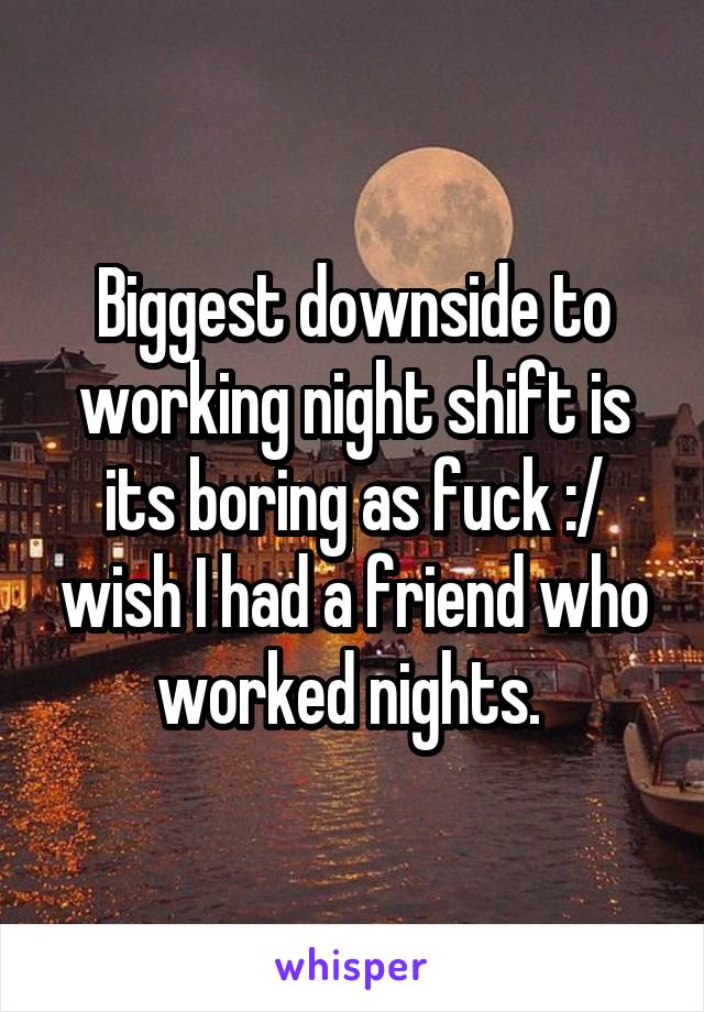 Biggest downside to working night shift is its boring as fuck :/ wish I had a friend who worked nights. 