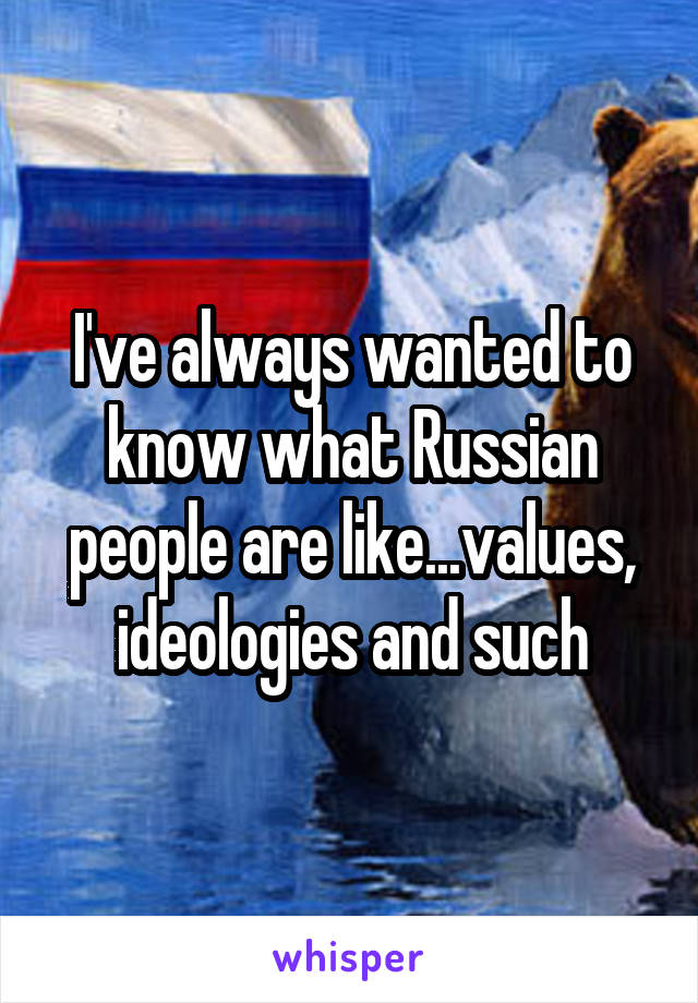 I've always wanted to know what Russian people are like...values, ideologies and such