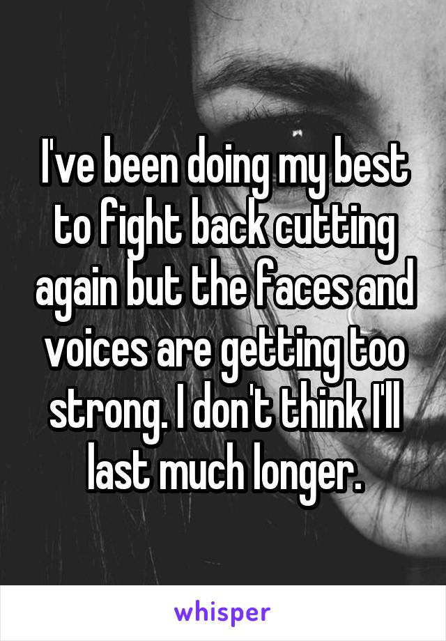 I've been doing my best to fight back cutting again but the faces and voices are getting too strong. I don't think I'll last much longer.