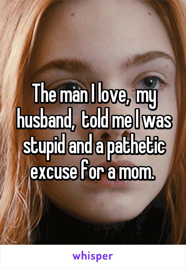 The man I love,  my husband,  told me I was stupid and a pathetic excuse for a mom. 