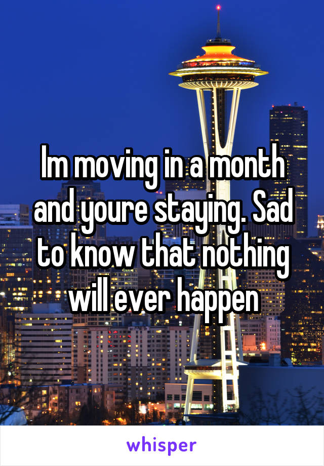 Im moving in a month and youre staying. Sad to know that nothing will ever happen