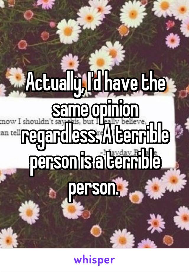 Actually, I'd have the same opinion regardless. A terrible person is a terrible person. 