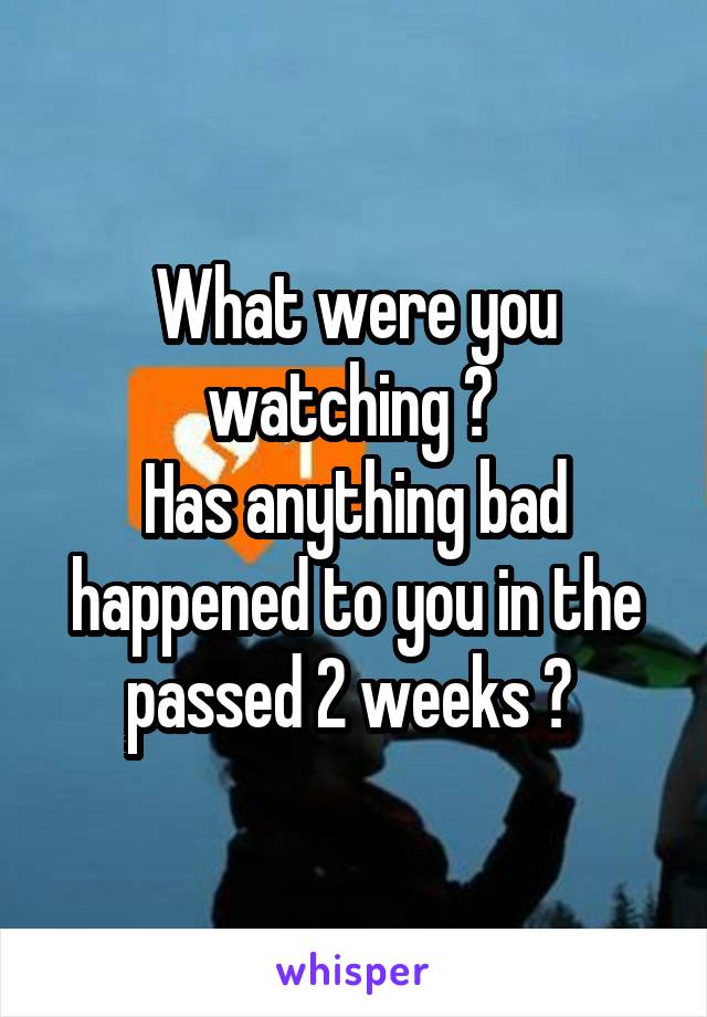 What were you watching ? 
Has anything bad happened to you in the passed 2 weeks ? 