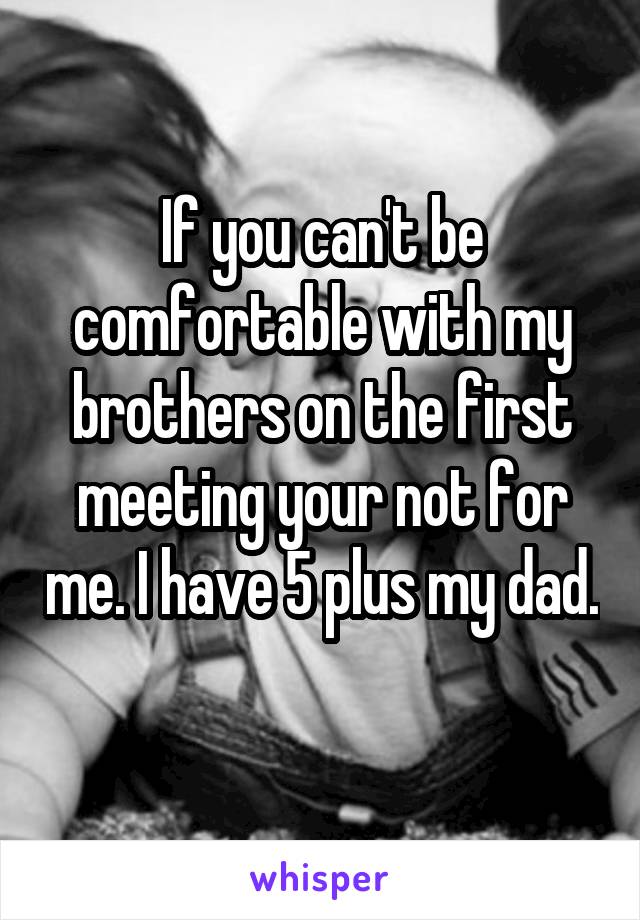 If you can't be comfortable with my brothers on the first meeting your not for me. I have 5 plus my dad. 