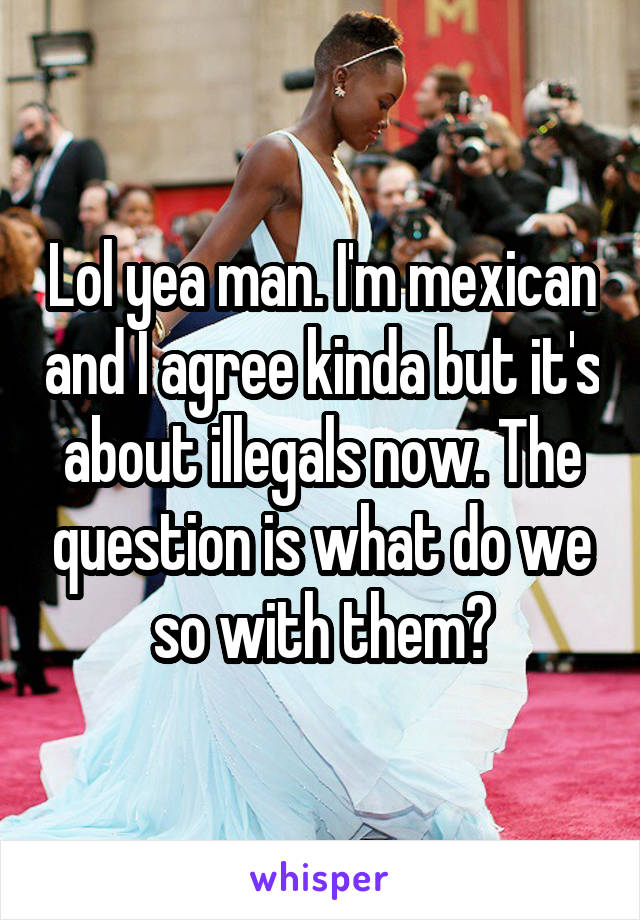 Lol yea man. I'm mexican and I agree kinda but it's about illegals now. The question is what do we so with them?