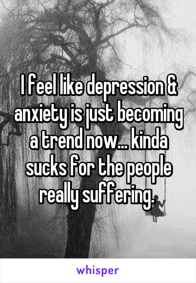 I feel like depression & anxiety is just becoming a trend now... kinda sucks for the people really suffering. 