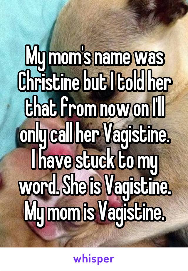 My mom's name was Christine but I told her that from now on I'll only call her Vagistine.
I have stuck to my word. She is Vagistine. My mom is Vagistine.