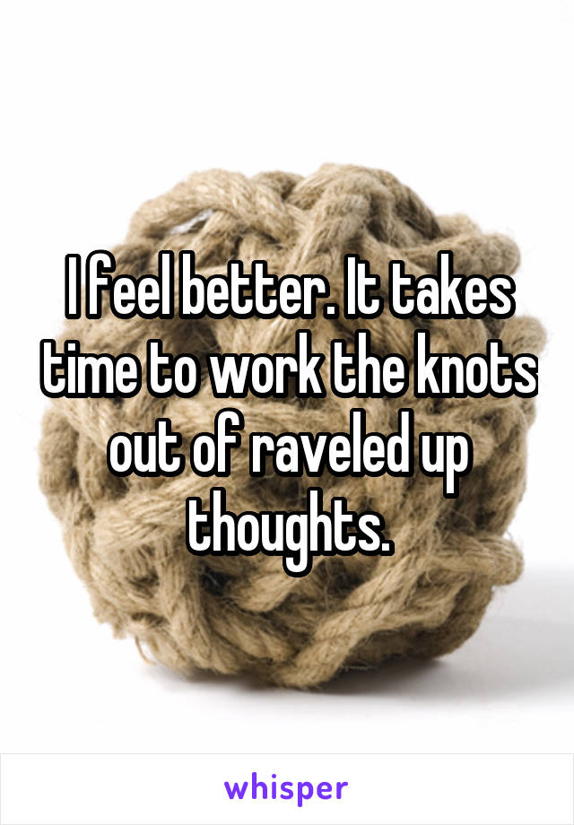 I feel better. It takes time to work the knots out of raveled up thoughts.