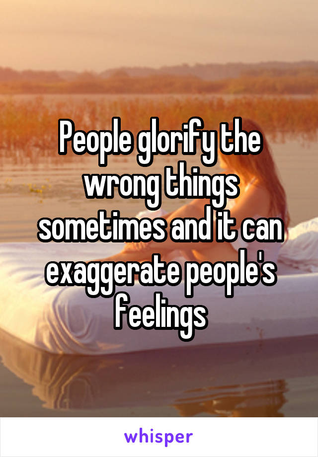 People glorify the wrong things sometimes and it can exaggerate people's feelings