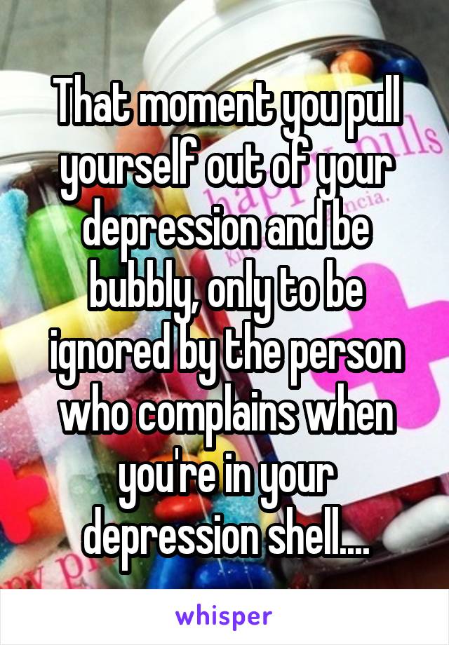 That moment you pull yourself out of your depression and be bubbly, only to be ignored by the person who complains when you're in your depression shell....