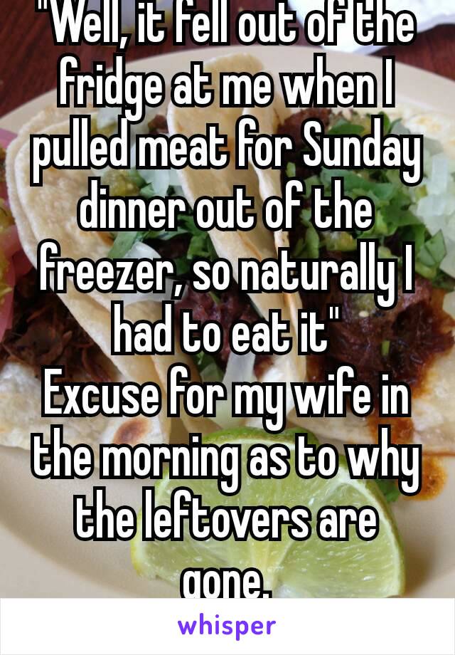 "Well, it fell out of the fridge at me when I pulled meat for Sunday dinner out of the freezer, so naturally I had to eat it"
Excuse for my wife in the morning as to why the leftovers are gone.
😂😂😂