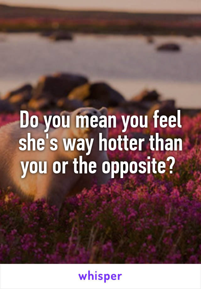 Do you mean you feel she's way hotter than you or the opposite? 