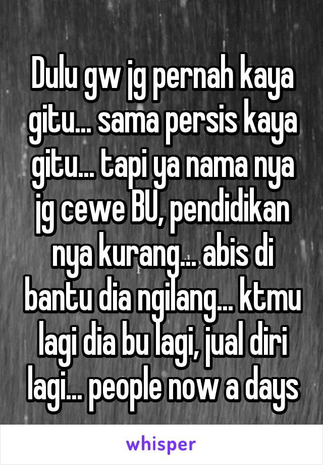 Dulu gw jg pernah kaya gitu... sama persis kaya gitu... tapi ya nama nya jg cewe BU, pendidikan nya kurang... abis di bantu dia ngilang... ktmu lagi dia bu lagi, jual diri lagi... people now a days