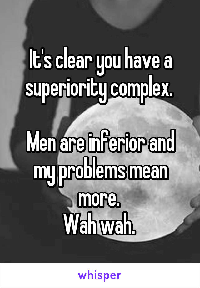 It's clear you have a superiority complex. 

Men are inferior and my problems mean more. 
Wah wah. 