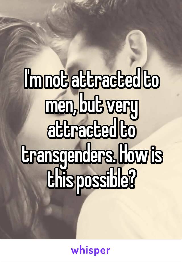 I'm not attracted to men, but very attracted to transgenders. How is this possible?