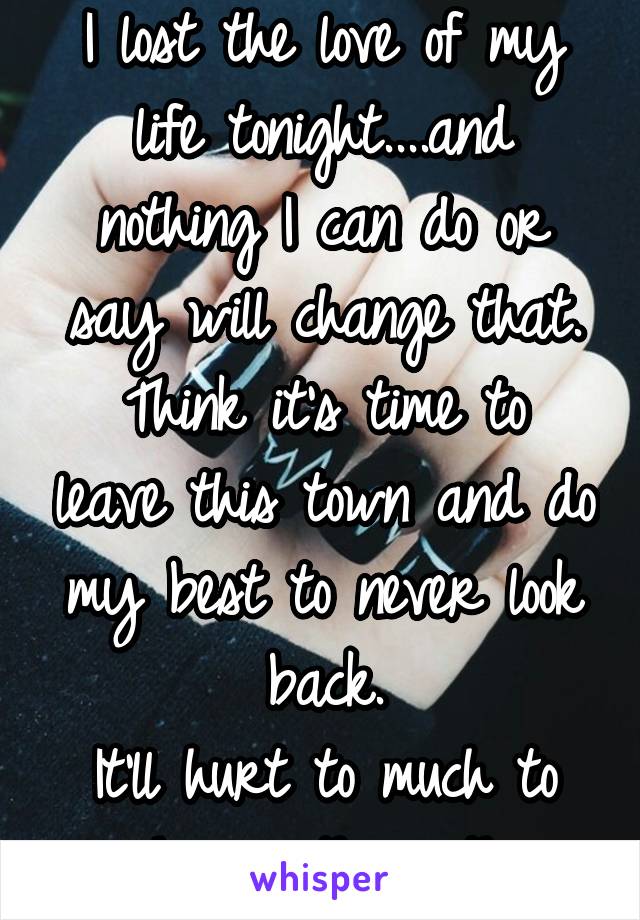 I lost the love of my life tonight....and nothing I can do or say will change that.
Think it's time to leave this town and do my best to never look back.
It'll hurt to much to see her with another...