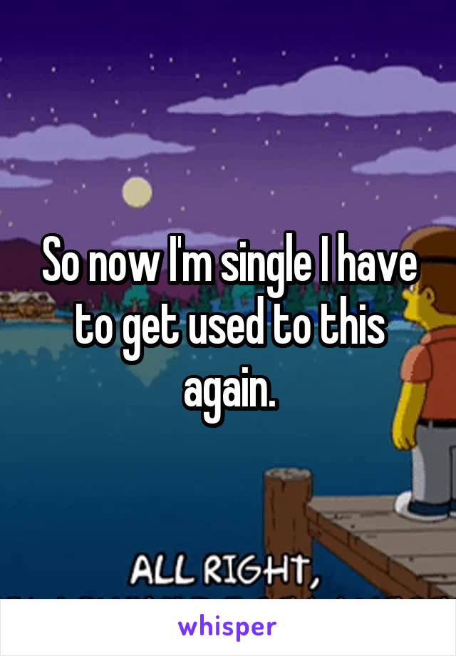 So now I'm single I have to get used to this again.