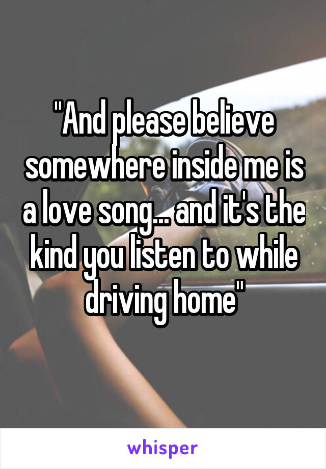 "And please believe somewhere inside me is a love song... and it's the kind you listen to while driving home"
